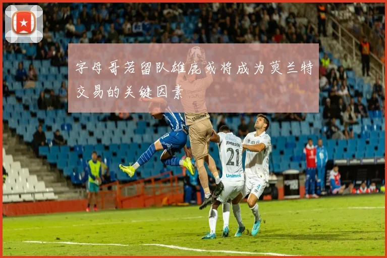 字母哥若留队雄鹿或将成为莫兰特交易的关键因素