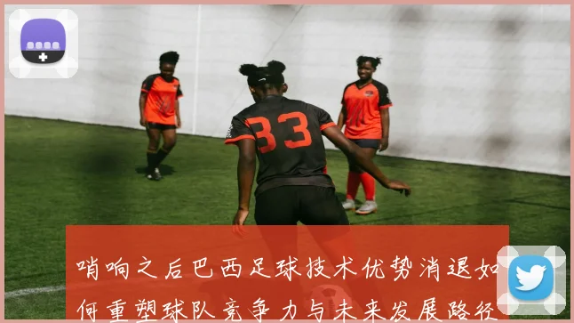 哨响之后巴西足球技术优势消退如何重塑球队竞争力与未来发展路径