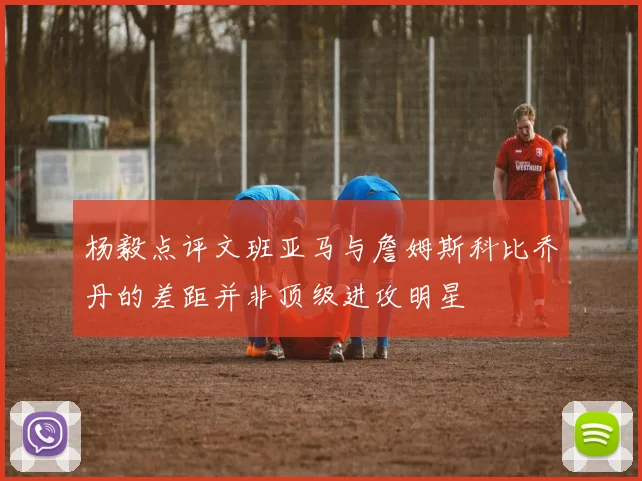 杨毅点评文班亚马与詹姆斯科比乔丹的差距并非顶级进攻明星