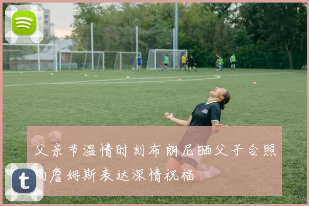 父亲节温情时刻布朗尼晒父子合照向詹姆斯表达深情祝福