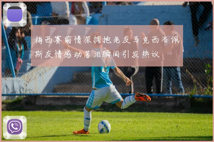 梅西赛前情深拥抱老友马克西洛佩斯友情感动落泪瞬间引发热议