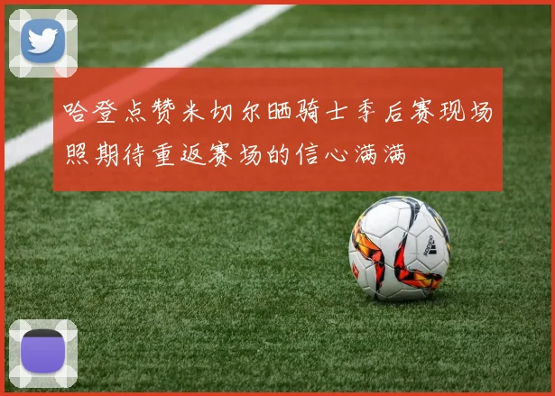 哈登点赞米切尔晒骑士季后赛现场照期待重返赛场的信心满满