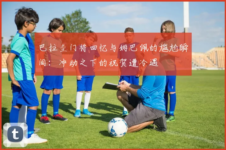 巴拉圭门将回忆与姆巴佩的尴尬瞬间：冲动之下的祝贺遭冷遇