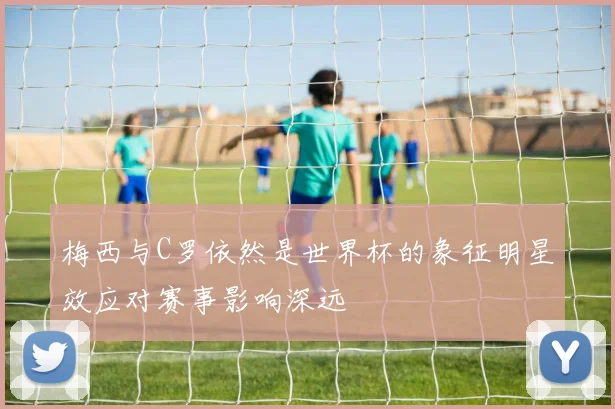 梅西与C罗依然是世界杯的象征明星效应对赛事影响深远