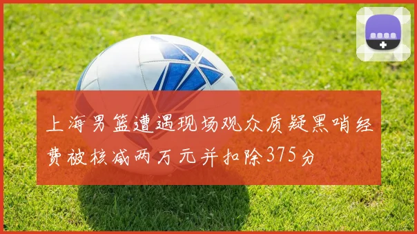 上海男篮遭遇现场观众质疑黑哨经费被核减两万元并扣除375分