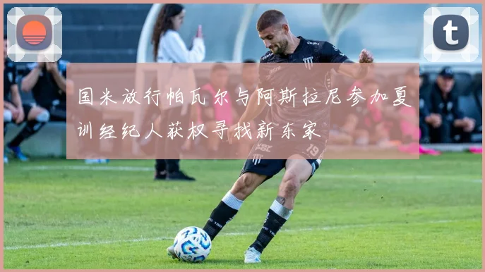 国米放行帕瓦尔与阿斯拉尼参加夏训经纪人获权寻找新东家