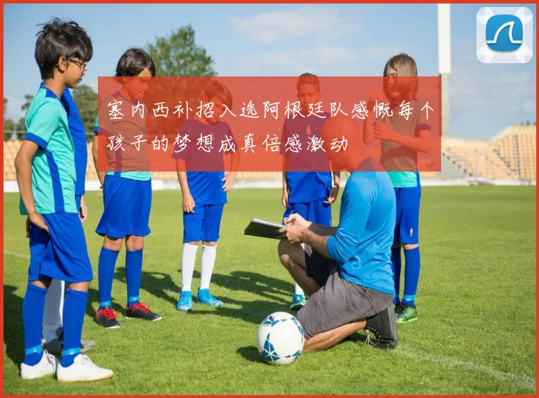塞内西补招入选阿根廷队感慨每个孩子的梦想成真倍感激动