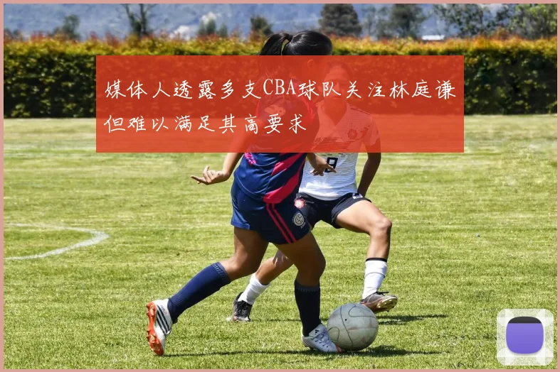 媒体人透露多支CBA球队关注林庭谦但难以满足其高要求