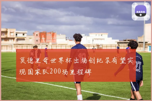 莫德里奇世界杯出场创纪录有望实现国家队200场里程碑